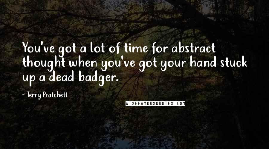 Terry Pratchett Quotes: You've got a lot of time for abstract thought when you've got your hand stuck up a dead badger.