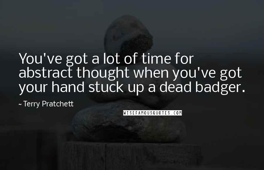 Terry Pratchett Quotes: You've got a lot of time for abstract thought when you've got your hand stuck up a dead badger.