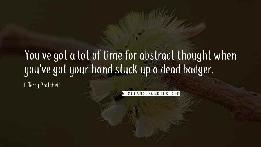 Terry Pratchett Quotes: You've got a lot of time for abstract thought when you've got your hand stuck up a dead badger.