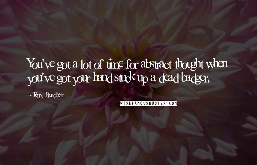 Terry Pratchett Quotes: You've got a lot of time for abstract thought when you've got your hand stuck up a dead badger.