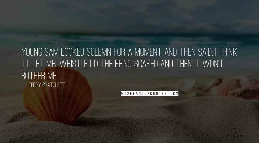 Terry Pratchett Quotes: Young Sam looked solemn for a moment and then said, I think I'll let Mr. Whistle do the being scared and then it won't bother me.