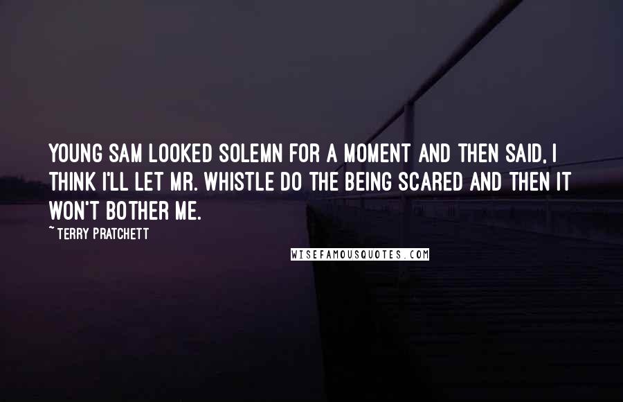 Terry Pratchett Quotes: Young Sam looked solemn for a moment and then said, I think I'll let Mr. Whistle do the being scared and then it won't bother me.