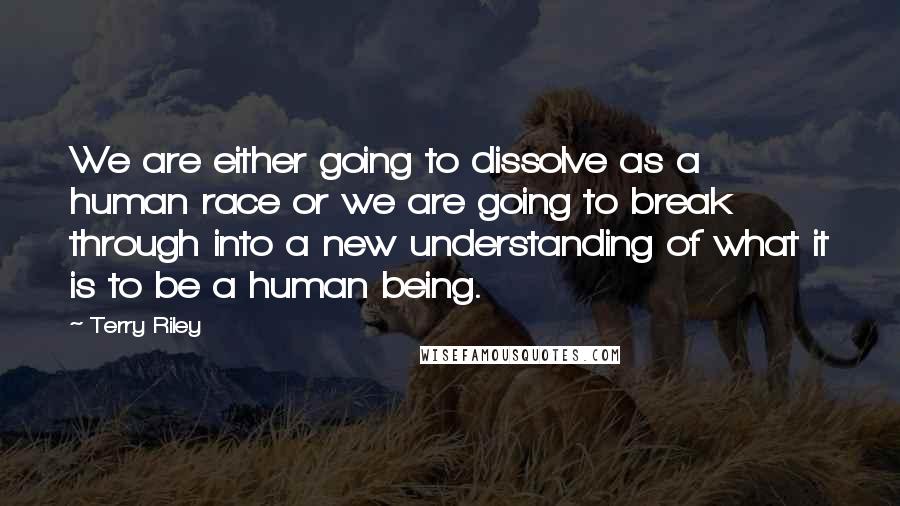 Terry Riley Quotes: We are either going to dissolve as a human race or we are going to break through into a new understanding of what it is to be a human being.