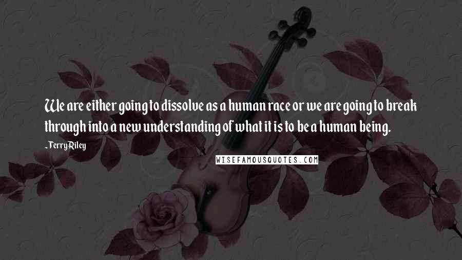 Terry Riley Quotes: We are either going to dissolve as a human race or we are going to break through into a new understanding of what it is to be a human being.