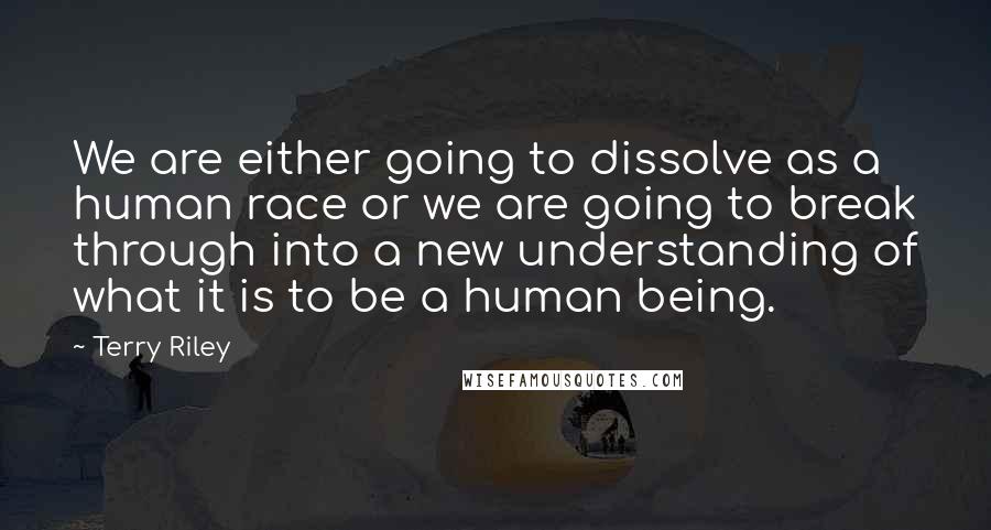Terry Riley Quotes: We are either going to dissolve as a human race or we are going to break through into a new understanding of what it is to be a human being.