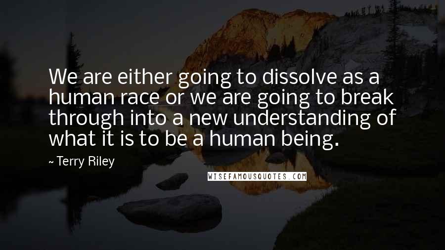 Terry Riley Quotes: We are either going to dissolve as a human race or we are going to break through into a new understanding of what it is to be a human being.