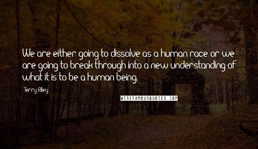 Terry Riley Quotes: We are either going to dissolve as a human race or we are going to break through into a new understanding of what it is to be a human being.