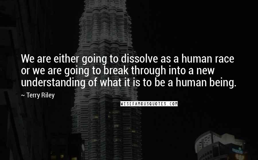 Terry Riley Quotes: We are either going to dissolve as a human race or we are going to break through into a new understanding of what it is to be a human being.