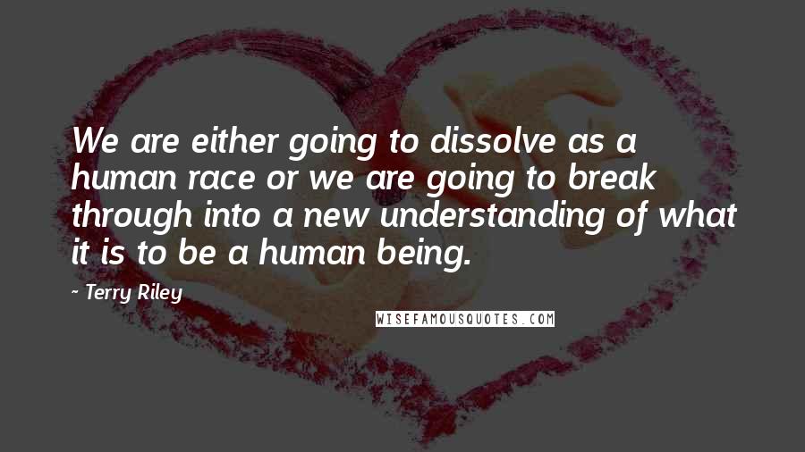 Terry Riley Quotes: We are either going to dissolve as a human race or we are going to break through into a new understanding of what it is to be a human being.