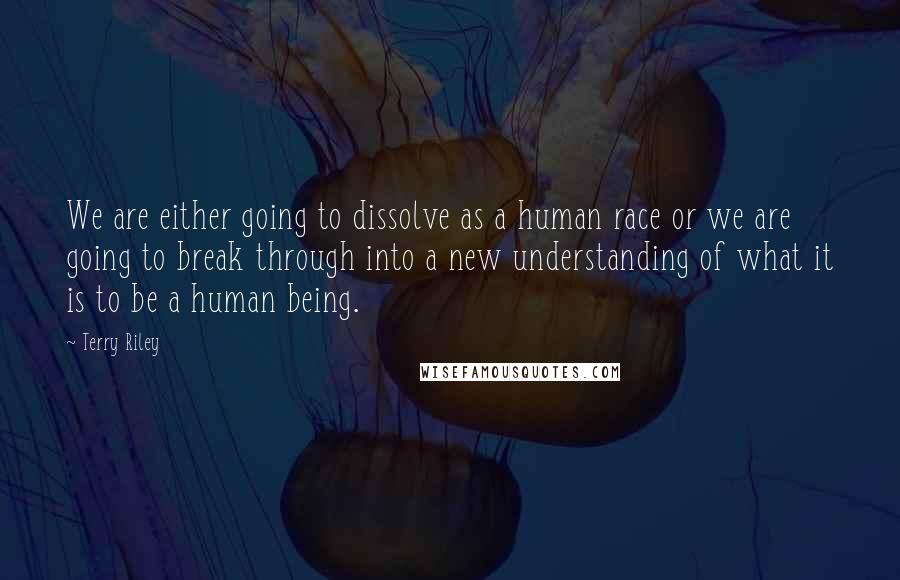 Terry Riley Quotes: We are either going to dissolve as a human race or we are going to break through into a new understanding of what it is to be a human being.