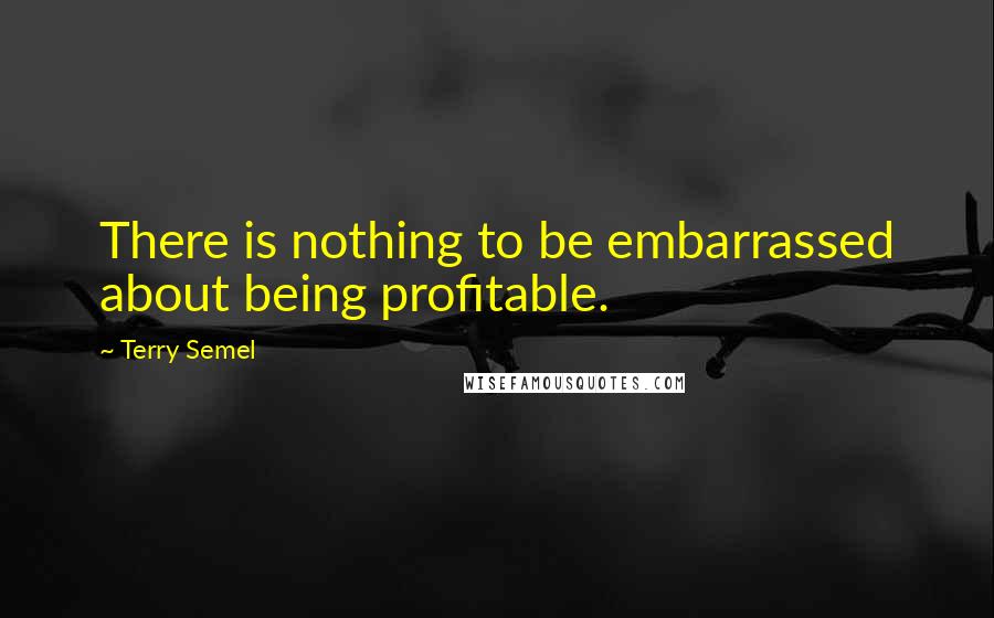 Terry Semel Quotes: There is nothing to be embarrassed about being profitable.