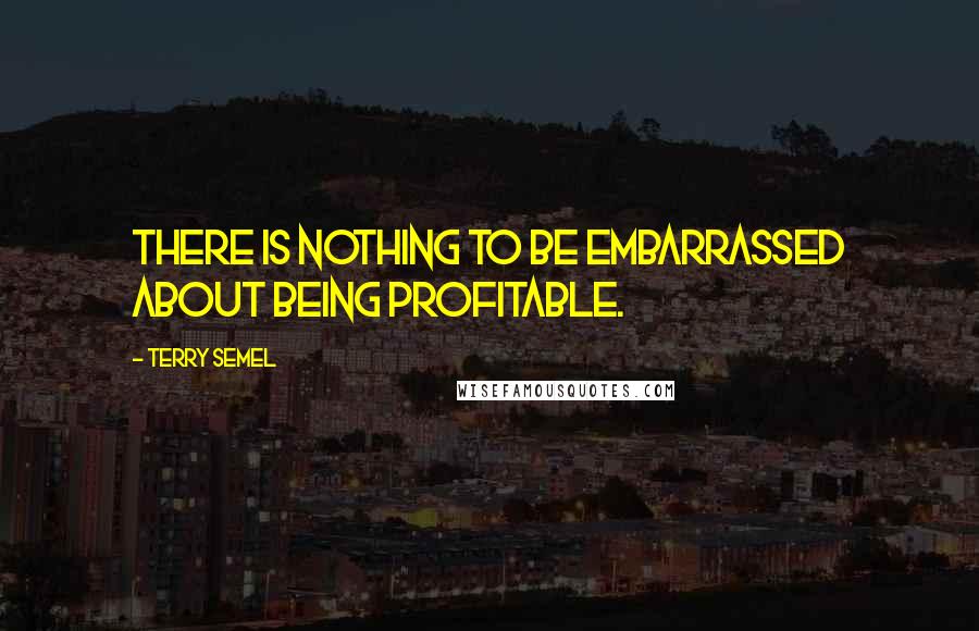 Terry Semel Quotes: There is nothing to be embarrassed about being profitable.