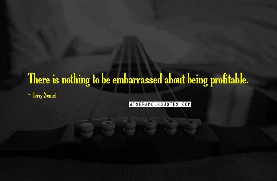 Terry Semel Quotes: There is nothing to be embarrassed about being profitable.