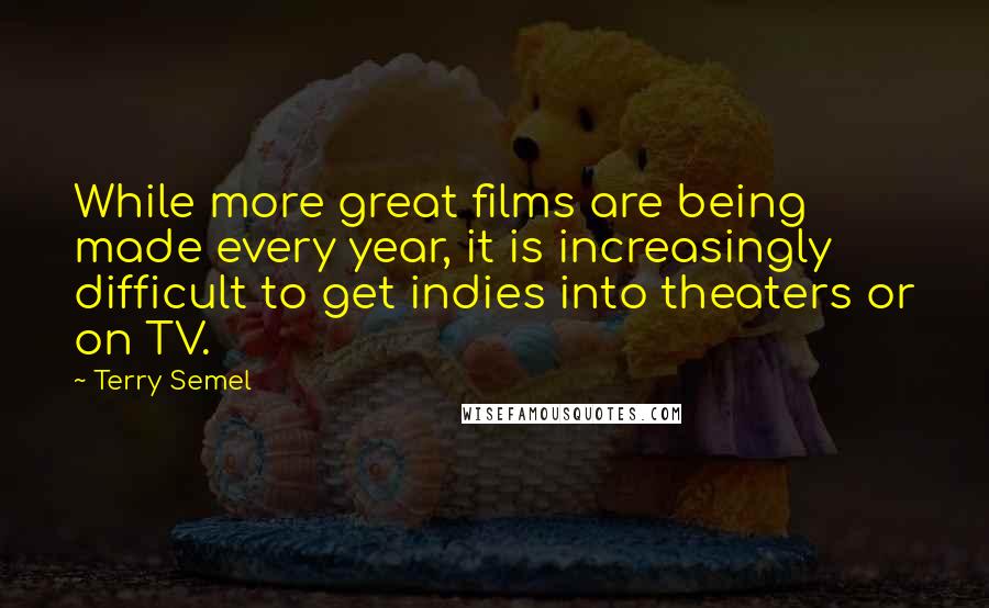 Terry Semel Quotes: While more great films are being made every year, it is increasingly difficult to get indies into theaters or on TV.