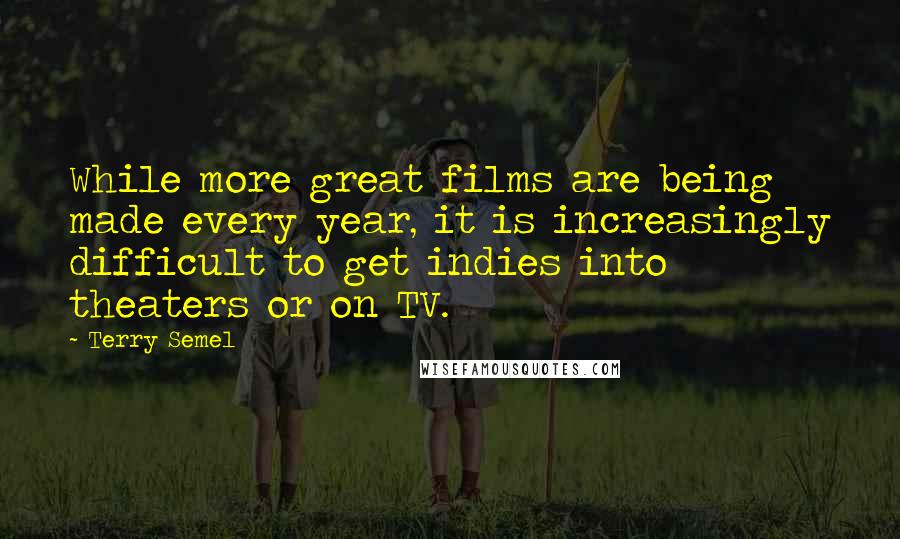 Terry Semel Quotes: While more great films are being made every year, it is increasingly difficult to get indies into theaters or on TV.