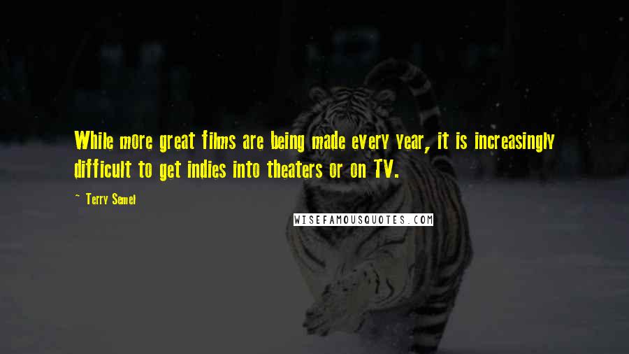 Terry Semel Quotes: While more great films are being made every year, it is increasingly difficult to get indies into theaters or on TV.