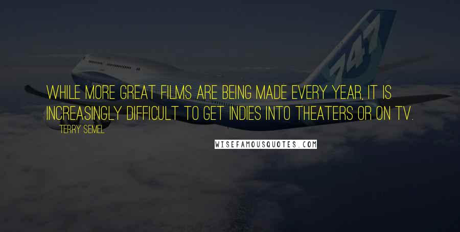 Terry Semel Quotes: While more great films are being made every year, it is increasingly difficult to get indies into theaters or on TV.