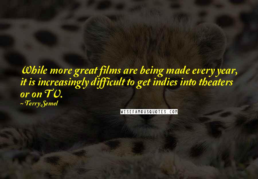 Terry Semel Quotes: While more great films are being made every year, it is increasingly difficult to get indies into theaters or on TV.