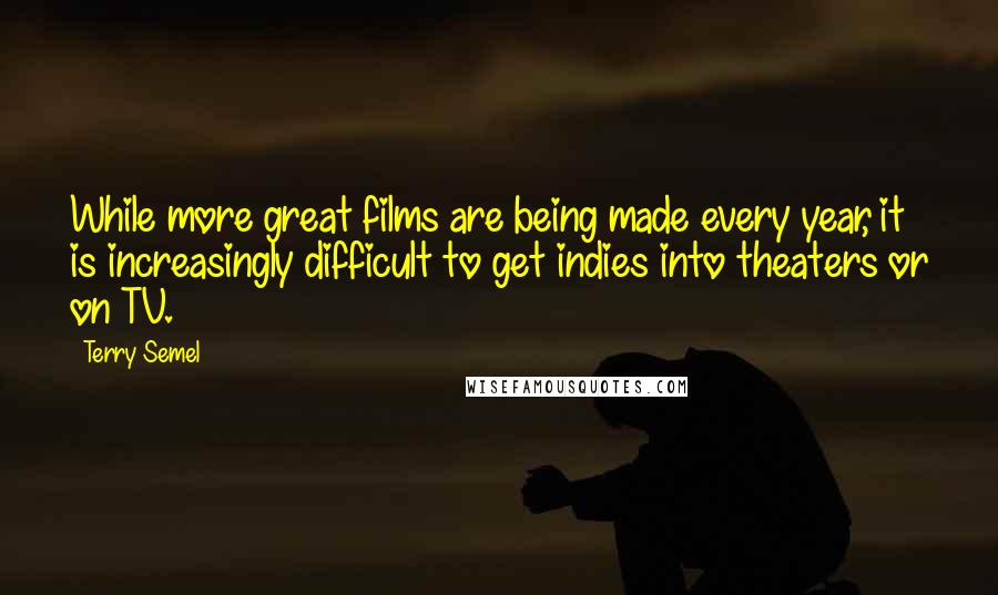 Terry Semel Quotes: While more great films are being made every year, it is increasingly difficult to get indies into theaters or on TV.