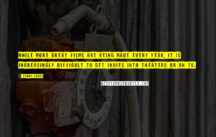 Terry Semel Quotes: While more great films are being made every year, it is increasingly difficult to get indies into theaters or on TV.