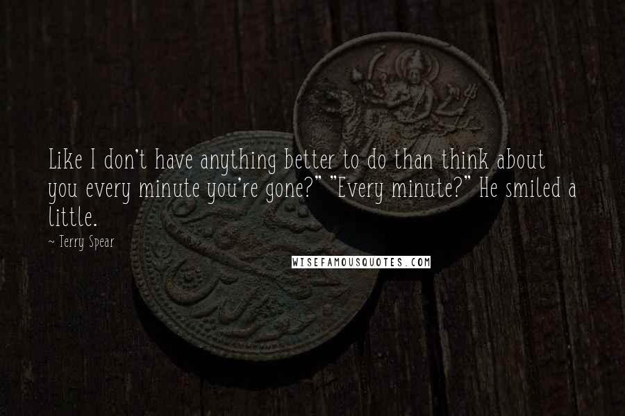 Terry Spear Quotes: Like I don't have anything better to do than think about you every minute you're gone?" "Every minute?" He smiled a little.