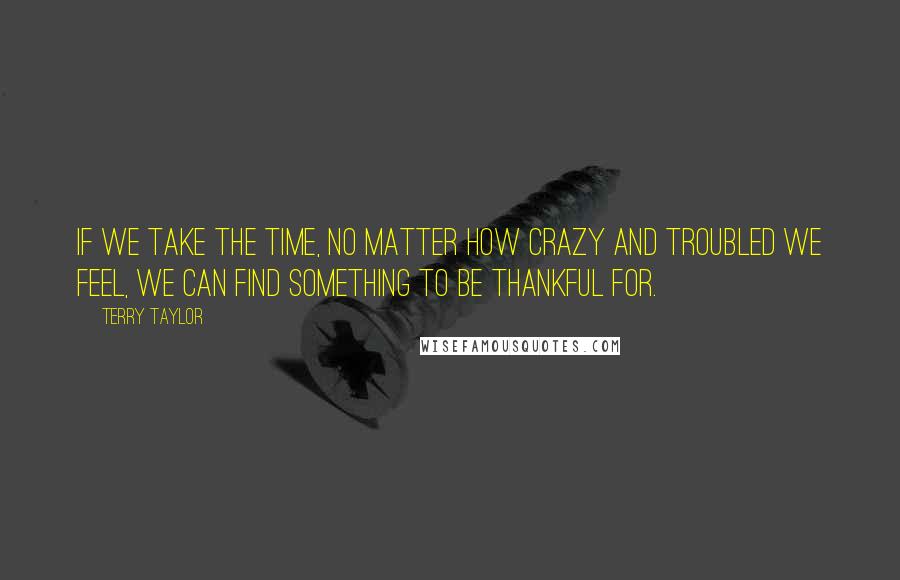 Terry Taylor Quotes: If we take the time, no matter how crazy and troubled we feel, we can find something to be thankful for.