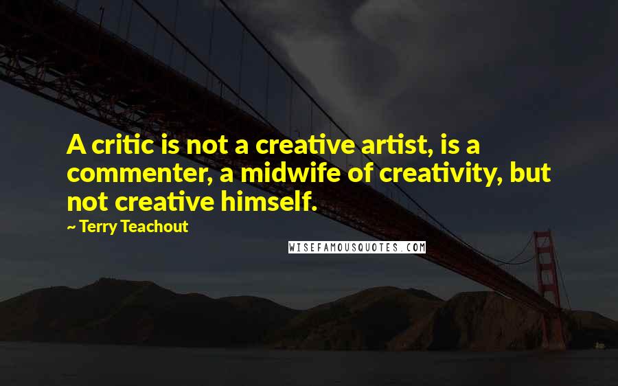 Terry Teachout Quotes: A critic is not a creative artist, is a commenter, a midwife of creativity, but not creative himself.