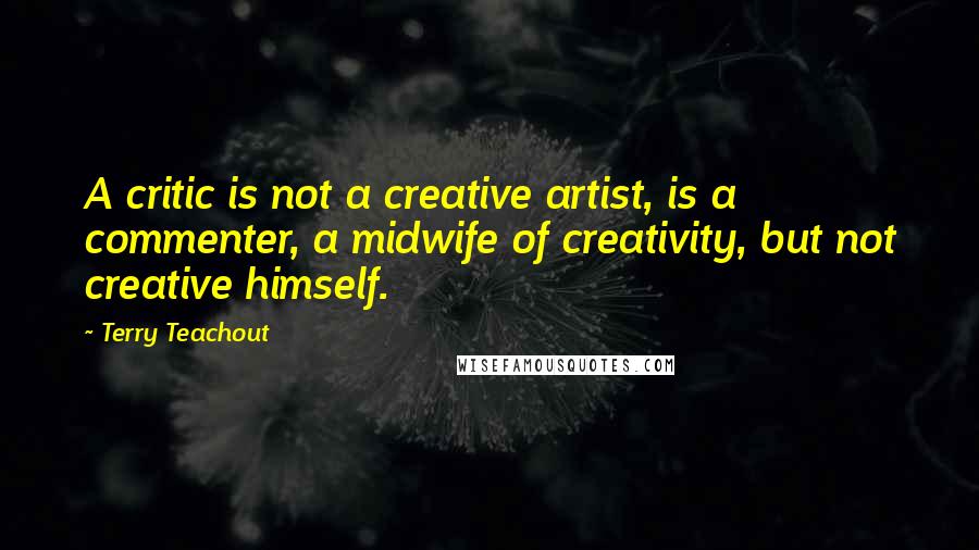 Terry Teachout Quotes: A critic is not a creative artist, is a commenter, a midwife of creativity, but not creative himself.