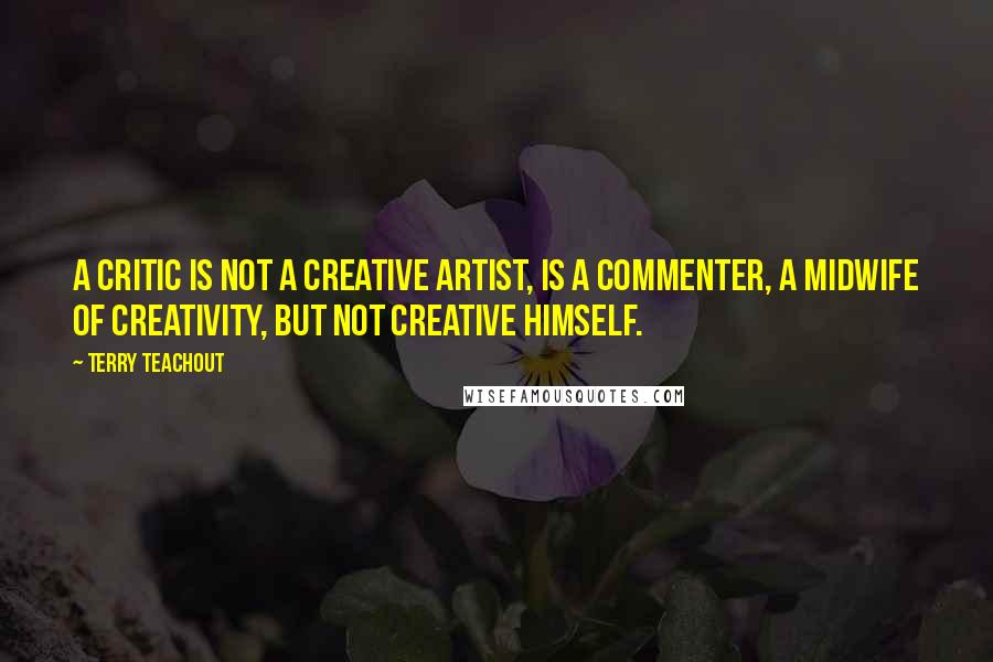 Terry Teachout Quotes: A critic is not a creative artist, is a commenter, a midwife of creativity, but not creative himself.