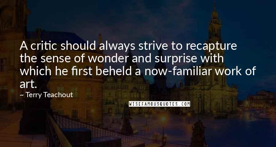 Terry Teachout Quotes: A critic should always strive to recapture the sense of wonder and surprise with which he first beheld a now-familiar work of art.