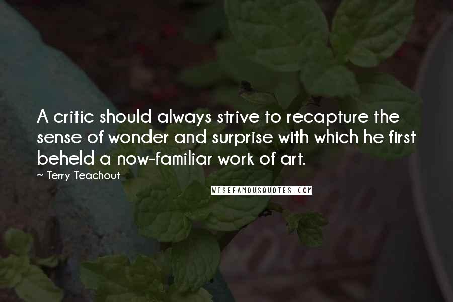 Terry Teachout Quotes: A critic should always strive to recapture the sense of wonder and surprise with which he first beheld a now-familiar work of art.