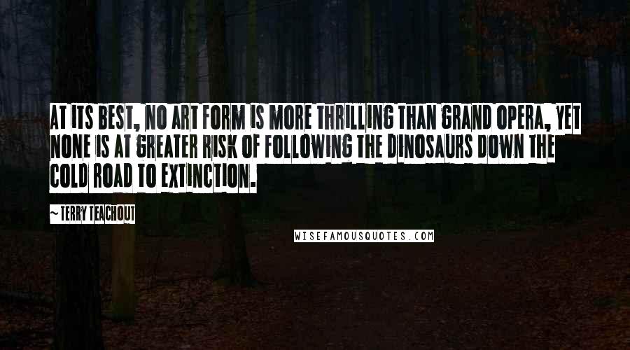 Terry Teachout Quotes: At its best, no art form is more thrilling than grand opera, yet none is at greater risk of following the dinosaurs down the cold road to extinction.