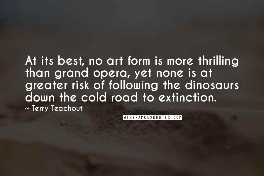 Terry Teachout Quotes: At its best, no art form is more thrilling than grand opera, yet none is at greater risk of following the dinosaurs down the cold road to extinction.