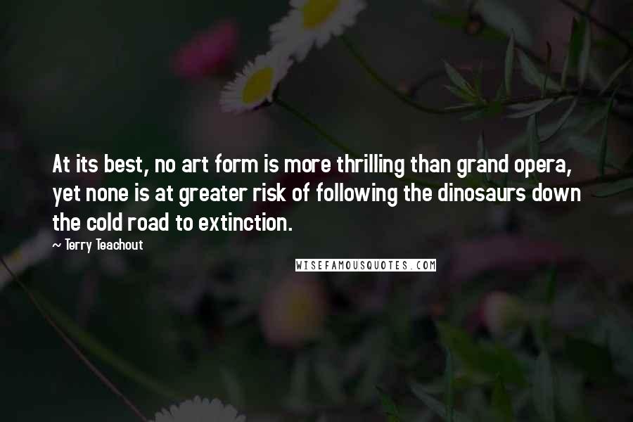 Terry Teachout Quotes: At its best, no art form is more thrilling than grand opera, yet none is at greater risk of following the dinosaurs down the cold road to extinction.