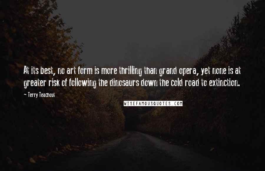 Terry Teachout Quotes: At its best, no art form is more thrilling than grand opera, yet none is at greater risk of following the dinosaurs down the cold road to extinction.