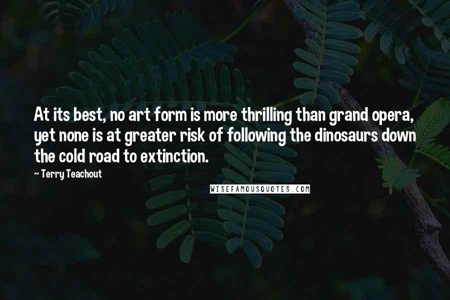 Terry Teachout Quotes: At its best, no art form is more thrilling than grand opera, yet none is at greater risk of following the dinosaurs down the cold road to extinction.