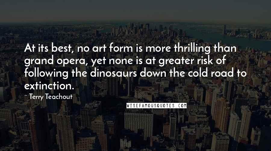 Terry Teachout Quotes: At its best, no art form is more thrilling than grand opera, yet none is at greater risk of following the dinosaurs down the cold road to extinction.