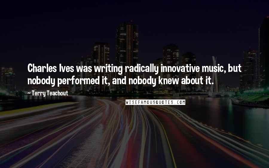 Terry Teachout Quotes: Charles Ives was writing radically innovative music, but nobody performed it, and nobody knew about it.