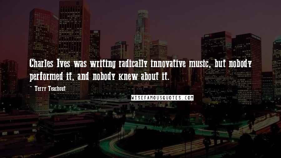Terry Teachout Quotes: Charles Ives was writing radically innovative music, but nobody performed it, and nobody knew about it.