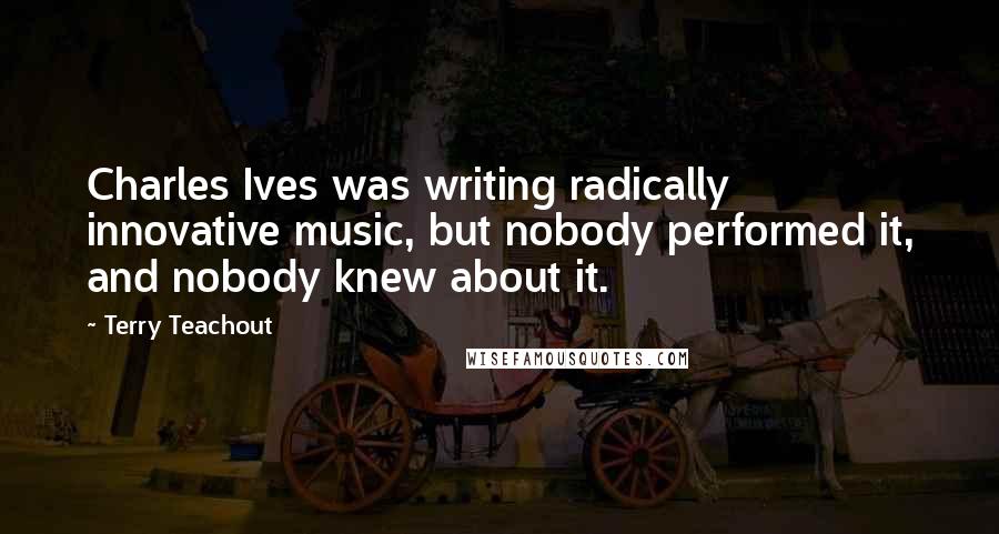 Terry Teachout Quotes: Charles Ives was writing radically innovative music, but nobody performed it, and nobody knew about it.