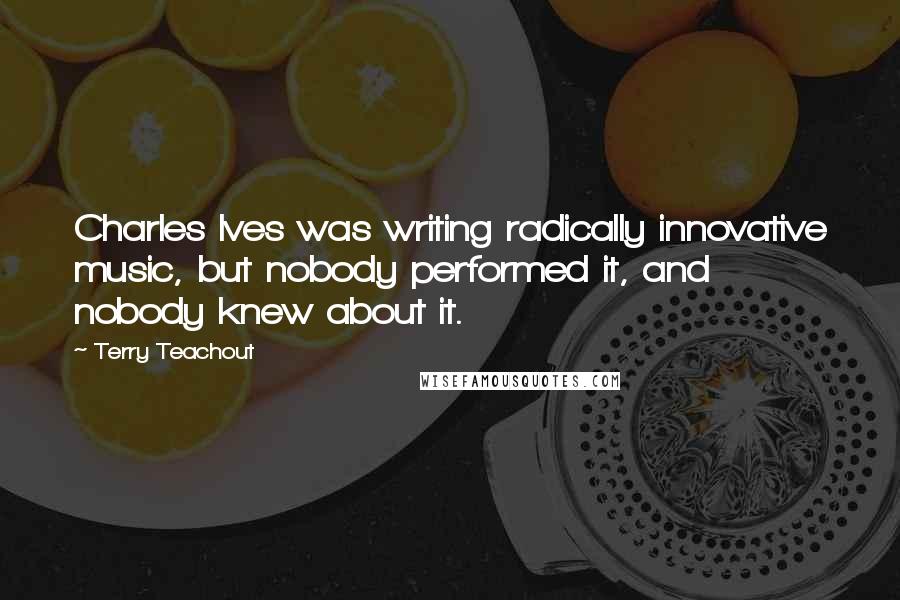 Terry Teachout Quotes: Charles Ives was writing radically innovative music, but nobody performed it, and nobody knew about it.