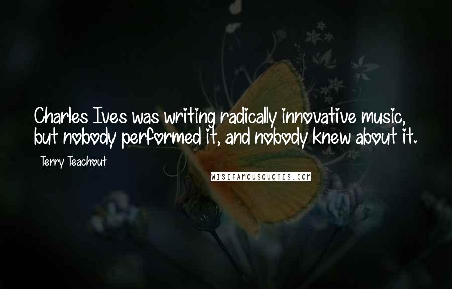 Terry Teachout Quotes: Charles Ives was writing radically innovative music, but nobody performed it, and nobody knew about it.