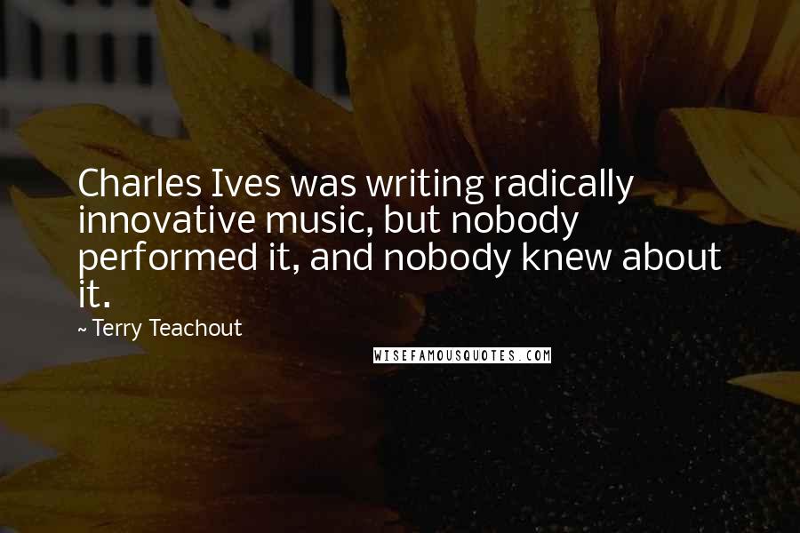 Terry Teachout Quotes: Charles Ives was writing radically innovative music, but nobody performed it, and nobody knew about it.