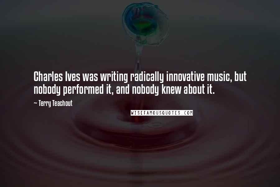 Terry Teachout Quotes: Charles Ives was writing radically innovative music, but nobody performed it, and nobody knew about it.