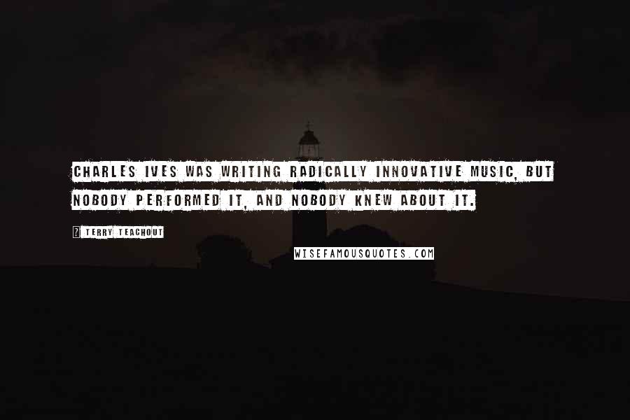 Terry Teachout Quotes: Charles Ives was writing radically innovative music, but nobody performed it, and nobody knew about it.