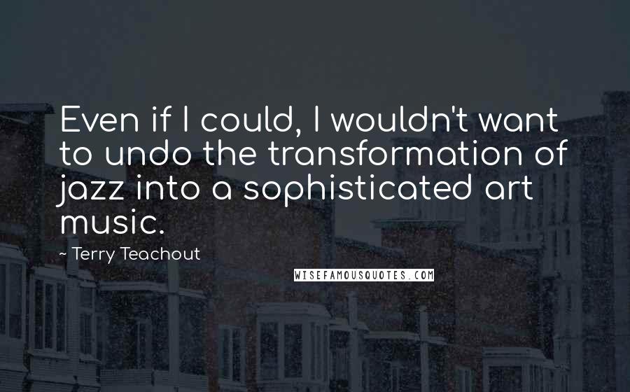 Terry Teachout Quotes: Even if I could, I wouldn't want to undo the transformation of jazz into a sophisticated art music.