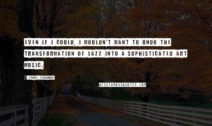 Terry Teachout Quotes: Even if I could, I wouldn't want to undo the transformation of jazz into a sophisticated art music.