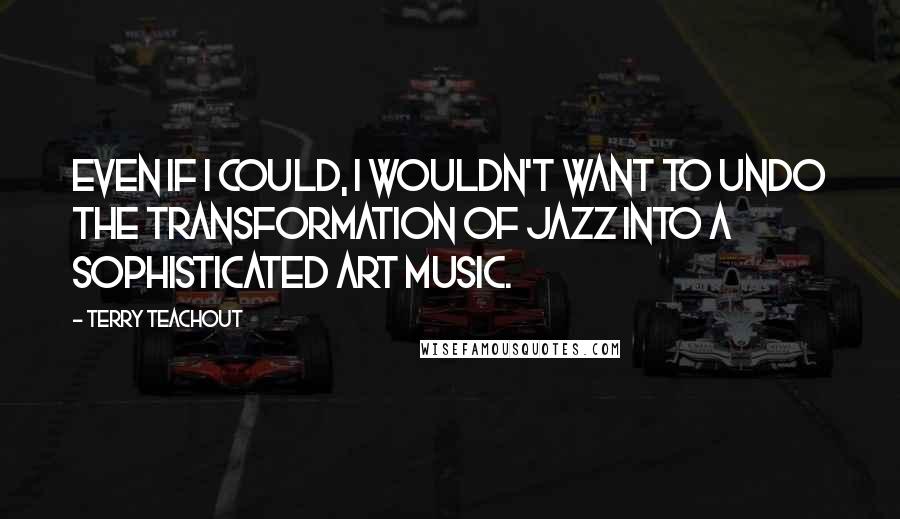 Terry Teachout Quotes: Even if I could, I wouldn't want to undo the transformation of jazz into a sophisticated art music.