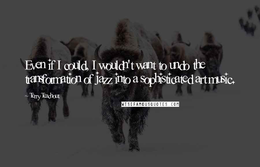 Terry Teachout Quotes: Even if I could, I wouldn't want to undo the transformation of jazz into a sophisticated art music.