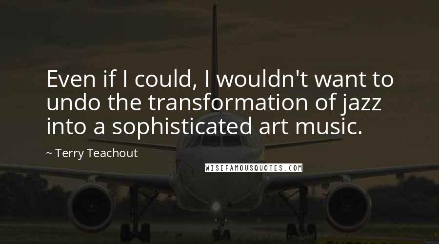 Terry Teachout Quotes: Even if I could, I wouldn't want to undo the transformation of jazz into a sophisticated art music.